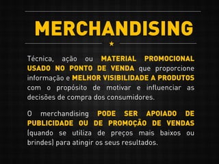 MERCHANDISING
Técnica, ação ou MATERIAL PROMOCIONAL
USADO NO PONTO DE VENDA que proporcione
informação e MELHOR VISIBILIDADE A PRODUTOS
com o propósito de motivar e influenciar as
decisões de compra dos consumidores.
O merchandising PODE SER APOIADO DE
PUBLICIDADE OU DE PROMOÇÃO DE VENDAS
(quando se utiliza de preços mais baixos ou
brindes) para atingir os seus resultados.
 