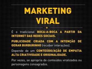MARKETING
VIRAL
É o tradicional BOCA-A-BOCA A PARTIR DA
INTERNET DAS REDES SOCIAIS.
PUBLICIDADE CRIADA COM A INTENÇÃO DE
GERAR BURBURINHO (receber interações).
Depende de um CONTEÚDO/AÇÃO DE EMPATIA
ALTA CRIATIVIDADE E ORIGINALIDADE.
Por vezes, se apropria de conteúdos viralizados ou
personagens consagrados.
 