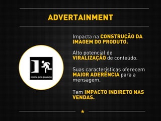 ADVERTAINMENT
Impacta na CONSTRUÇÃO DA
IMAGEM DO PRODUTO.
Tem IMPACTO INDIRETO NAS
VENDAS.
Alto potencial de
VIRALIZAÇÃO de conteúdo.
Suas características oferecem
MAIOR ADERÊNCIA para a
mensagem.
 