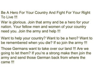 Be A Hero For Your Country And Fight For Your Right To Live !!! War is glorious. Join that army and be a hero for your nation. Your fellow men and women of your country need you. Join the army and help !!! Want to help your country? Want to be a hero? Want to be remembered when you die? If so join the army !!! Those Germans want to take over our land !!! Are we going to let them? If you’re a strong make then join the army and send those German back from where the came !!! 