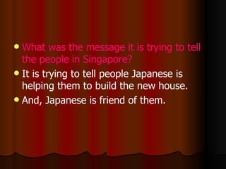 What was the message it is trying to tell the people in Singapore? It is trying to tell people Japanese is helping them to build the new house. And, Japanese is friend of them.  
