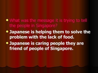 What was the message it is trying to tell the people in Singapore? J apanese is helping them to solve the problem with the lack of food. J apanese is caring people they are friend of people of Singapore. 