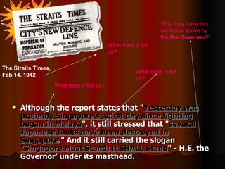 Although the report states that &quot; Yesterday was probably Singapore’s worst day since fighting began in Malaya &quot;, it still stressed that &quot; several Japanese tanks have been destroyed in Singapore .&quot; And it still carried the slogan  &quot;Singapore Must Stand; it SHALL Stand &quot; - H.E. the Governor’ under its masthead. What does it tell us? What does it tell us? Why they have this sentence spoke by the  the Governor ?   The Straits Times, Feb 14, 1942   What does it tell us? 