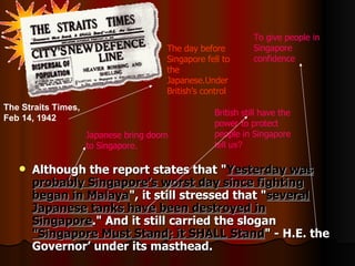 Although the report states that &quot; Yesterday was probably Singapore’s worst day since fighting began in Malaya &quot;, it still stressed that &quot; several Japanese tanks have been destroyed in Singapore .&quot; And it still carried the slogan  &quot;Singapore Must Stand; it SHALL Stand &quot; - H.E. the Governor’ under its masthead. British still have the power to protect people in Singapore   tell us? T he day before Singapore fell to the Japanese . Under British’s control To give people in Singapore confidence The Straits Times, Feb 14, 1942   Japanese bring doom to Singapore. 
