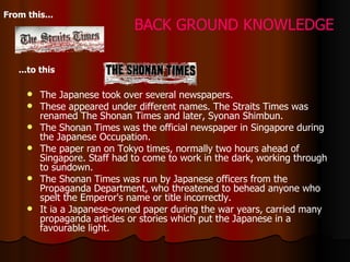 The Japanese took over several newspapers.  These appeared under different names. The Straits Times was renamed The Shonan Times and later, Syonan Shimbun.  The Shonan Times was the official newspaper in Singapore during the Japanese Occupation.  The paper ran on Tokyo times, normally two hours ahead of Singapore. Staff had to come to work in the dark, working through to sundown.  The Shonan Times was run by Japanese officers from the Propaganda Department, who threatened to behead anyone who spelt the Emperor's name or title incorrectly.   I t ia  a Japanese-owned paper during the war years, carried many propaganda articles or stories which put the Japanese in a favourable light.  From this...   ...to this   BACK GROUND KNOWLEDGE 