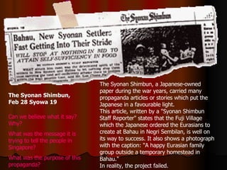 The Syonan Shimbun, Feb 28 Syowa 19   The Syonan Shimbun, a Japanese-owned paper during the war years, carried many propaganda articles or stories which put the Japanese in a favourable light.  This article, written by a &quot;Syonan Shimbun Staff Reporter&quot; states that the Fuji Village which the Japanese ordered the Eurasians to create at Bahau in Negri Sembilan, is well on its way to success. It also shows a photograph with the caption: &quot;A happy Eurasian family group outside a temporary homestead in Bahau.&quot;  In reality, the project failed. Can we believe what it say? Why? What was the message it is trying to tell the people in Singapore? What was the purpose of this propaganda? 