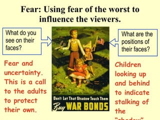 Fear: Using fear of the worst to influence the viewers. What do you see on their faces?  Fear and uncertainty. This is a call to the adults to protect their own. Children looking up and behind to indicate stalking of the “shadow” What are the positions of their faces? 
