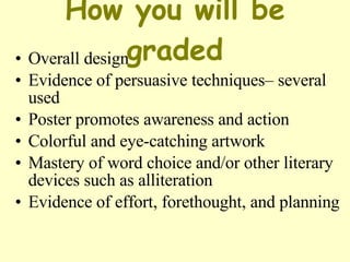 How you will be graded Overall design  Evidence of persuasive techniques– several used  Poster promotes awareness and action  Colorful and eye-catching artwork Mastery of word choice and/or other literary devices such as alliteration  Evidence of effort, forethought, and planning 