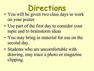 Directions You will be given two class days to work on your poster.  Use part of the first day to consider your topic and to brainstorm ideas You may bring in material for use on the second day.  Students who are uncomfortable with drawing, may trace a photo or magazine clipping.  