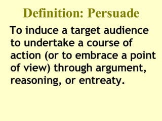 Definition: Persuade To induce a target audience to undertake a course of action (or to embrace a point of view) through argument, reasoning, or entreaty. 
