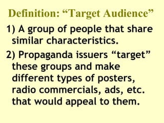 Definition: “Target Audience”  1) A group of people that share similar characteristics.  2) Propaganda issuers “target” these groups and make different types of posters,  radio commercials, ads, etc. that would appeal to them.   
