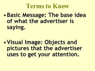 Terms to Know Basic Message: The base idea of what the advertiser is saying. Visual Image: Objects and pictures that the advertiser uses to get your attention. 