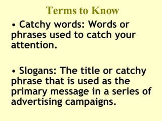 Terms to Know Catchy words: Words or phrases used to catch your attention.  Slogans: The title or catchy phrase that is used as the primary message in a series of advertising campaigns.  