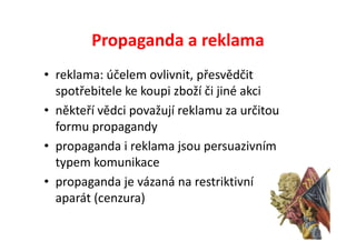 Propaganda a reklama
• reklama: účelem ovlivnit, přesvědčit
  spotřebitele ke koupi zboží či jiné akci
• někteří vědci považují reklamu za určitou
  formu propagandy
• propaganda i reklama jsou persuazivním
  typem komunikace
• propaganda je vázaná na restriktivní
  aparát (cenzura)
 