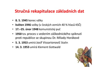Stručná rekapitulace základních dat
• 8. 5. 1945 konec války
• květen 1946 volby (v českých zemích 40 % hlasů KSČ)
• 17.–25. únor 1948 komunistický puč
• 1950 tzv. proces s vedením záškodnického spiknutí
  proti republice se skupinou Dr. Milady Horákové
• 5. 3. 1953 umírá Josif Vissarionovič Stalin
• 14. 3. 1953 umírá Klement Gottwald
 