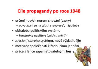 Cíle propagandy po roce 1948
• určení nových norem chování (vzory)
  – odvolávání se na „ducha revoluce“, nápodoba
• obhajoba politického systému
  – konstrukce nepřítele (vnitřní, vnější)
• zavržení starého systému, nový výklad dějin
• motivace společnosti k žádoucímu jednání
• práce s lehce zapamatovatelnými hesly
 