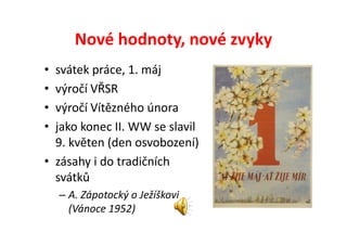 Nové hodnoty, nové zvyky
• svátek práce, 1. máj
• výročí VŘSR
• výročí Vítězného února
• jako konec II. WW se slavil
  9. květen (den osvobození)
• zásahy i do tradičních
  svátků
    – A. Zápotocký o Ježíškovi
      (Vánoce 1952)
 