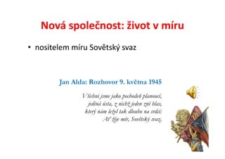 Nová společnost: život v míru
• nositelem míru Sovětský svaz


        Jan Alda: Rozhovor 9. května 1945
               Všichni jsme jako pochodeň planoucí,
                 jediná ústa, z nichž jeden zní hlas,
                který nám ležel tak dlouho na srdci:
                        Ať žije mír, Sovětský svaz.
 