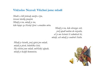 Vítězslav Nezval: Všichni jsme mladí
Modré a bílé průvody mužů a žen,
červené šátečky pionýrů.
Mladý je ten, mladý je ten,
kdo bojuje za šťastný život s armádou míru.
                                                 Mladý je ten, kdo obrozuje svět,
                                                   jenž upadl málem do rozvalin,
                                                ať je mu šestnáct či sedmdesát let,
                                              mladý, ach mladý je soudruh Stalin.

Mladý je básník, jenž zpívá pro mladé,
mladá je píseň, holubička čistá.
My všichni jsme mladí, měšťácký západe,
mladý je každý komunista.
 