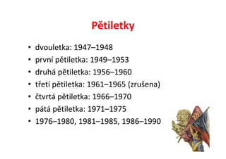 Pětiletky
•   dvouletka: 1947–1948
•   první pětiletka: 1949–1953
•   druhá pětiletka: 1956–1960
•   třetí pětiletka: 1961–1965 (zrušena)
•   čtvrtá pětiletka: 1966–1970
•   pátá pětiletka: 1971–1975
•   1976–1980, 1981–1985, 1986–1990
 