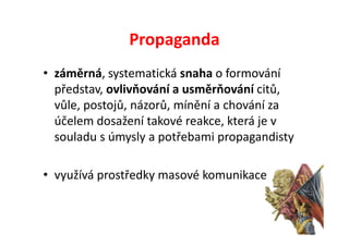 Propaganda
• záměrná, systematická snaha o formování
  představ, ovlivňování a usměrňování citů,
  vůle, postojů, názorů, mínění a chování za
  účelem dosažení takové reakce, která je v
  souladu s úmysly a potřebami propagandisty

• využívá prostředky masové komunikace
 