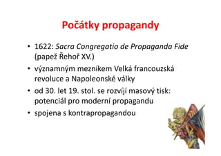 Počátky propagandy
• 1622: Sacra Congregatio de Propaganda Fide
  (papež Řehoř XV.)
• významným mezníkem Velká francouzská
  revoluce a Napoleonské války
• od 30. let 19. stol. se rozvíjí masový tisk:
  potenciál pro moderní propagandu
• spojena s kontrapropagandou
 