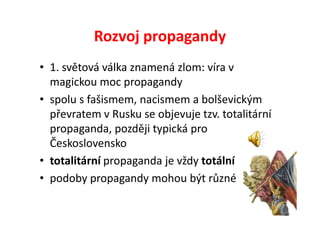 Rozvoj propagandy
• 1. světová válka znamená zlom: víra v
  magickou moc propagandy
• spolu s fašismem, nacismem a bolševickým
  převratem v Rusku se objevuje tzv. totalitární
  propaganda, později typická pro
  Československo
• totalitární propaganda je vždy totální
• podoby propagandy mohou být různé
 