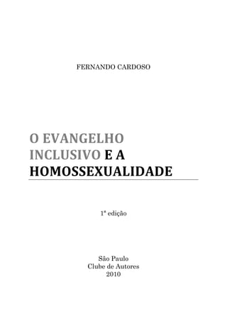 FERNANDO CARDOSO




O EVANGELHO
INCLUSIVO E A
HOMOSSEXUALIDADE

          1ª edição




          São Paulo
       Clube de Autores
             2010
 