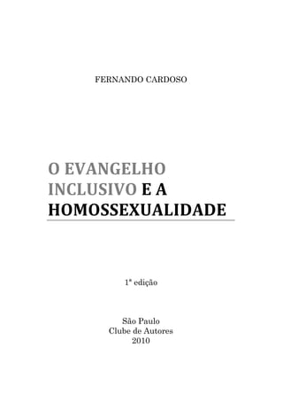 FERNANDO CARDOSO




O EVANGELHO
INCLUSIVO E A
HOMOSSEXUALIDADE


         1ª edição



         São Paulo
      Clube de Autores
            2010
 