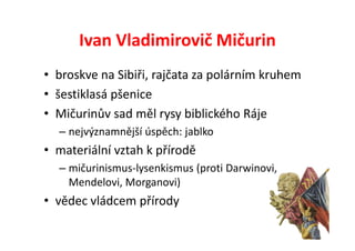 Ivan Vladimirovič Mičurin
• broskve na Sibiři, rajčata za polárním kruhem
• šestiklasá pšenice
• Mičurinův sad měl rysy biblického Ráje
  – nejvýznamnější úspěch: jablko
• materiální vztah k přírodě
  – mičurinismus-lysenkismus (proti Darwinovi,
    Mendelovi, Morganovi)
• vědec vládcem přírody
 