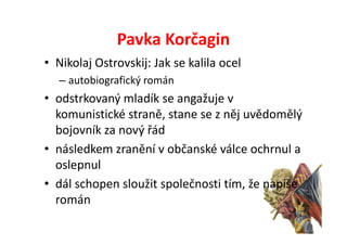 Pavka Korčagin
• Nikolaj Ostrovskij: Jak se kalila ocel
   – autobiografický román
• odstrkovaný mladík se angažuje v
  komunistické straně, stane se z něj uvědomělý
  bojovník za nový řád
• následkem zranění v občanské válce ochrnul a
  oslepnul
• dál schopen sloužit společnosti tím, že napíše
  román
 