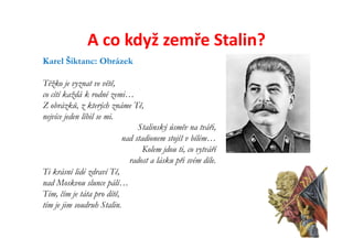 A co když zemře Stalin?
Karel Šiktanc: Obrázek

Těžko je vyznat ve větě,
co cítí každá k rodné zemi…
Z obrázků, z kterých známe Tě,
nejvíce jeden líbil se mi.
                                Stalinský úsměv na tváři,
                           nad stadionem stojíš v bílém…
                                  Kolem jdou ti, co vytváří
                             radost a lásku při svém díle.
Ti krásní lidé zdraví Tě,
nad Moskvou slunce pálí…
Tím, čím je táta pro dítě,
tím je jim soudruh Stalin.
 