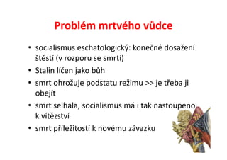 Problém mrtvého vůdce
• socialismus eschatologický: konečné dosažení
  štěstí (v rozporu se smrtí)
• Stalin líčen jako bůh
• smrt ohrožuje podstatu režimu >> je třeba ji
  obejít
• smrt selhala, socialismus má i tak nastoupeno
  k vítězství
• smrt příležitostí k novému závazku
 