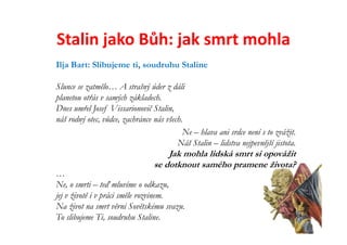 Stalin jako Bůh: jak smrt mohla
Ilja Bart: Slibujeme ti, soudruhu Staline

Slunce se zatmělo… A strašný úder z dáli
planetou otřás v samých základech.
Dnes umřel Josef Vissarionovič Stalin,
náš rodný otec, vůdce, zachránce nás všech.
                                           Ne – hlava ani srdce není s to zvážit.
                                         Náš Stalin – lidstva nejpevnější jistota.
                                     Jak mohla lidská smrt si opovážit
                                 se dotknout samého pramene života?
…
Ne, o smrti – teď mluvíme o odkazu,
jej v životě i v práci směle rozvinem.
Na život na smrt věrni Sovětskému svazu.
To slibujeme Ti, soudruhu Staline.
 