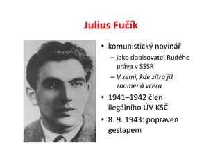 Julius Fučík
   • komunistický novinář
     – jako dopisovatel Rudého
       práva v SSSR
     – V zemi, kde zítra již
       znamená včera
   • 1941–1942 člen
     ilegálního ÚV KSČ
   • 8. 9. 1943: popraven
     gestapem
 