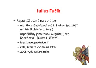 Julius Fučík
• Reportáž psaná na oprátce
  – motáky z vězení posílané L. Štollovi (pozdější
    ministr školství a kultury )
  – uspořádány jeho ženou Augustou, roz.
    Kodeřicovou (Gusta Fučíková)
  – idealizace, prokrácení
  – celé, kritické vydání až 1995
  – 2008 vydána faksimile
 