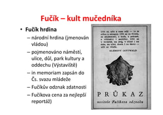 Fučík – kult mučedníka
• Fučík hrdina
  – národní hrdina (jmenován
    vládou)
  – pojmenováno náměstí,
    ulice, důl, park kultury a
    oddechu (Výstaviště)
  – in memoriam zapsán do
    Čs. svazu mládeže
  – Fučíkův odznak zdatnosti
  – Fučíkova cena za nejlepší
    reportáž)
 