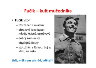 Fučík – kult mučedníka
• Fučík vzor
   – ztotožněn s mládím
   – obrazová idealizace:
     mladý, krásný, usměvavý
   – dobrý komunista
   – obyčejný, lidský
   – ztotožněn s láskou: boj za
     vlast, za lásku

Lidé, měl jsem vás rád, bděte!!!
 