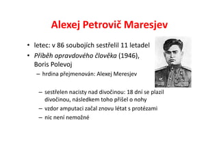 Alexej Petrovič Maresjev
• letec: v 86 soubojích sestřelil 11 letadel
• Příběh opravdového člověka (1946),
  Boris Polevoj
   – hrdina přejmenován: Alexej Meresjev

    – sestřelen nacisty nad divočinou: 18 dní se plazil
      divočinou, následkem toho přišel o nohy
    – vzdor amputaci začal znovu létat s protézami
    – nic není nemožné
 