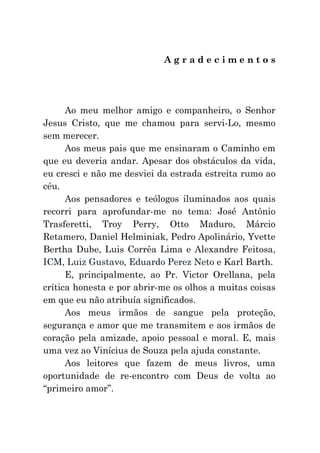 Agradecimentos




      Ao meu melhor amigo e companheiro, o Senhor
Jesus Cristo, que me chamou para servi-Lo, mesmo
sem merecer.
      Aos meus pais que me ensinaram o Caminho em
que eu deveria andar. Apesar dos obstáculos da vida,
eu cresci e não me desviei da estrada estreita rumo ao
céu.
      Aos pensadores e teólogos iluminados aos quais
recorri para aprofundar-me no tema: José Antônio
Trasferetti, Troy Perry, Otto Maduro, Márcio
Retamero, Daniel Helminiak, Pedro Apolinário, Yvette
Bertha Dube, Luis Corrêa Lima e Alexandre Feitosa,
ICM, Luiz Gustavo, Eduardo Perez Neto e Karl Barth.
      E, principalmente, ao Pr. Victor Orellana, pela
crítica honesta e por abrir-me os olhos a muitas coisas
em que eu não atribuía significados.
      Aos meus irmãos de sangue pela proteção,
segurança e amor que me transmitem e aos irmãos de
coração pela amizade, apoio pessoal e moral. E, mais
uma vez ao Vinícius de Souza pela ajuda constante.
      Aos leitores que fazem de meus livros, uma
oportunidade de re-encontro com Deus de volta ao
“primeiro amor”.
 