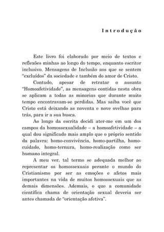 Introdução




      Este livro foi elaborado por meio de textos e
reflexões minhas ao longo do tempo, enquanto escritor
inclusivo. Mensagens de Inclusão aos que se sentem
“excluídos” da sociedade e também do amor de Cristo.
      Contudo, apesar de retratar o assunto
“Homoafetividade”, as mensagens contidas nesta obra
se aplicam a todas as minorias que durante muito
tempo encontravam-se perdidas. Mas saiba você que
Cristo está deixando as noventa e nove ovelhas para
trás, para ir a sua busca.
      Ao longo da escrita decidi ater-me em um dos
campos da homossexualidade – a homoafetividade – a
qual dou significado mais amplo que o próprio sentido
da palavra: homo-convivência, homo-partilha, homo-
cuidado, homo-ternura, homo-realização como ser
humano integral.
      A meu ver, tal termo se adequada melhor ao
representar os homossexuais perante o mundo do
Cristianismo por ser as emoções e afetos mais
importantes na vida de muitos homossexuais que as
demais dimensões. Ademais, o que a comunidade
científica chama de orientação sexual deveria ser
antes chamada de “orientação afetiva”.
 