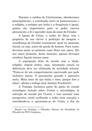 Durante a análise do Cristianismo, abordaremos
principalmente, a conciliação entre os homossexuais e
a religião, a teologia que inclui e a frequência à igreja,
pontos tão importantes para se poder exercer
plenamente a fé e aprender mais do amor do Criador.
      A Igreja de Cristo, o sonho de Deus, tem o
propósito de nos elevar à perfeição da imagem e
semelhança do Criador exatamente igual ao momento
inicial, ou seja, antes da queda do homem. Para tanto,
devemos amar ao próximo como Deus nos amou. Ele
nos amou primeiro, desta maneira, apenas devemos
retribuir Àquele imenso amor.
      A segregação feita de acordo com a idade,
religião, origem étnica, raça, orientação sexual ou
deficiência deve ser eliminada da sociedade eclesial.
“Trata-se de um comportamento equivocado que pode
inclusive matar. O preconceito quando é agressivo
mata. Mata mais do que balas e tiros, porque fere a
alma”, afirma o teólogo José Antônio Trasferetti1.
      A Teologia Inclusiva parte do ponto de estudo
cristológico (estudo sobre Cristo) e soteriológico (a
salvação do mundo por Cristo), e visa assumir uma
perspectiva cristã acolhendo a todos (sem exceção) e
convidando-os a aproximar-se de Cristo a fim de

1 Doutor em Teologia e Filosofia, Diretor da Faculdade de
Filosofia da PUC-Campinas.
 