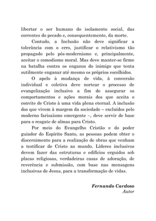 libertar o ser humano do isolamento social, das
correntes do pecado e, consequentemente, da morte.
      Contudo, a Inclusão não deve significar a
tolerância com o erro, justificar o relativismo tão
propagado pelo pós-modernismo e, principalmente,
aceitar o comodismo moral. Mas deve manter-se firme
na batalha contra os enganos do inimigo que tenta
sutilmente enganar até mesmo os próprios escolhidos.
      O apelo à mudança de vida, à conversão
individual e coletiva deve nortear o processo de
evangelização inclusivo a fim de assegurar os
comportamentos e ações morais dos que aceita o
convite de Cristo à uma vida plena eternal. A inclusão
dos que vivem à margem da sociedade – excluídos pelo
moderno farisaísmo emergente –, deve servir de base
para o resgate de almas para Cristo.
      Por meio do Evangelho Cristão e do poder
guiador do Espírito Santo, as pessoas podem obter o
discernimento para a realização de obras que venham
a testificar de Cristo ao mundo. Líderes inclusivos
devem fazer das estruturas e edifícios erguidos sob
placas religiosas, verdadeiras casas de adoração, de
reverência e submissão, com base nas mensagens
inclusivas de Jesus, para a transformação de vidas.


                                 Fernando Cardoso
                                            Autor
 