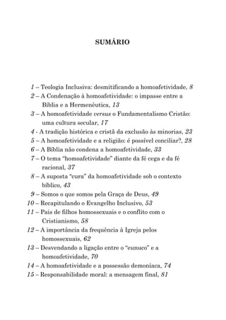 SUMÁRIO




 1 – Teologia Inclusiva: desmitificando a homoafetividade, 8
 2 – A Condenação à homoafetividade: o impasse entre a
      Bíblia e a Hermenêutica, 13
 3 – A homoafetividade versus o Fundamentalismo Cristão:
      uma cultura secular, 17
 4 - A tradição histórica e cristã da exclusão às minorias, 23
 5 – A homoafetividade e a religião: é possível conciliar?, 28
 6 – A Bíblia não condena a homoafetividade, 33
 7 – O tema “homoafetividade” diante da fé cega e da fé
      racional, 37
 8 – A suposta “cura” da homoafetividade sob o contexto
      bíblico, 43
 9 – Somos o que somos pela Graça de Deus, 49
10 – Recapitulando o Evangelho Inclusivo, 53
11 – Pais de filhos homossexuais e o conflito com o
      Cristianismo, 58
12 – A importância da frequência à Igreja pelos
      homossexuais, 62
13 – Desvendando a ligação entre o “eunuco” e a
      homoafetividade, 70
14 – A homoafetividade e a possessão demoníaca, 74
15 – Responsabilidade moral: a mensagem final, 81
 