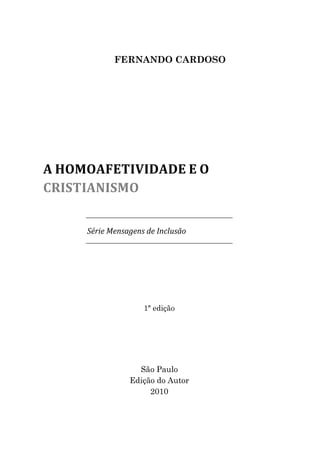 FERNANDO CARDOSO




A HOMOAFETIVIDADE E O
CRISTIANISMO


     Série Mensagens de Inclusão




                    1ª edição




                  São Paulo
                Edição do Autor
                     2010
 