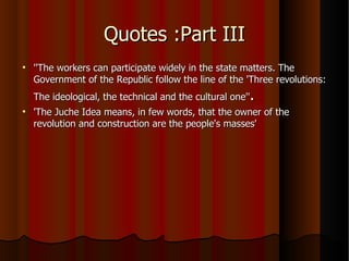 Quotes :Part III ''The workers can participate widely in the state matters. The Government of the Republic follow the line of the 'Three revolutions: The ideological, the technical and the cultural one'' . 'The Juche Idea means, in few words, that the owner of the revolution and construction are the people's masses' 