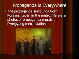 Propaganda is Everywhere The propaganda surrounds North Koreans...even in the metro. Here are photos of propaganda murals on Pyongyang metro stations. 