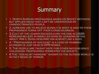 Summary 1. North Korean propaganda bases on Soviet methods, but applies ideas that can't be understood by unindoctrinated people. 2. koreans use to believe blindly in what is said to them-propaganda turns off their consciousness. 3.Cult of the leader exceeds even the one in USSR- Koreans believe in miracles done by leaders( myths about  Kim Il Sung describe him almost like a god). 4. ''Propaganda of success'' is a load of rubbish- economy is just dead in DPR Korea. 5. The people are taught hate for other nations since childhood- propaganda permeates the society. 6.The ''socialist paradise'' shown to the outside world is in fact reign of terror. 