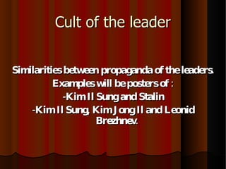 Cult of the leader Similarities between propaganda of the leaders. Examples will be posters of : -Kim Il Sung and Stalin -Kim Il Sung, Kim Jong Il and Leonid Brezhnev. 