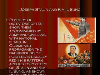 Joseph Stalin and Kim Il Sung Posters of dictators often show them accompanied by army and civilians, with national flags. In Communist propaganda the background of posters is usually red.This pattern applies to posters of  Stalin and Kim Il Sung, as shown on these pictures. 